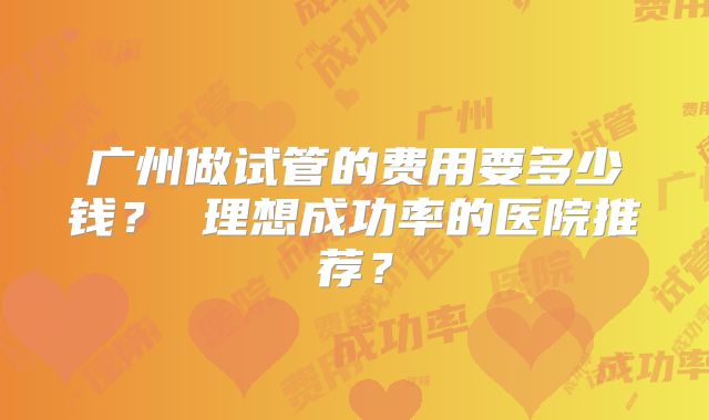 广州做试管的费用要多少钱? 理想成功率的医院推荐?