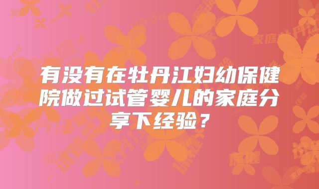 有没有在牡丹江妇幼保健院做过试管婴儿的家庭分享下经验？