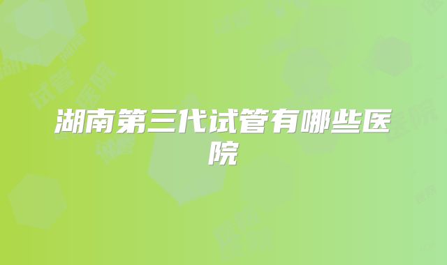 湖南第三代试管有哪些医院