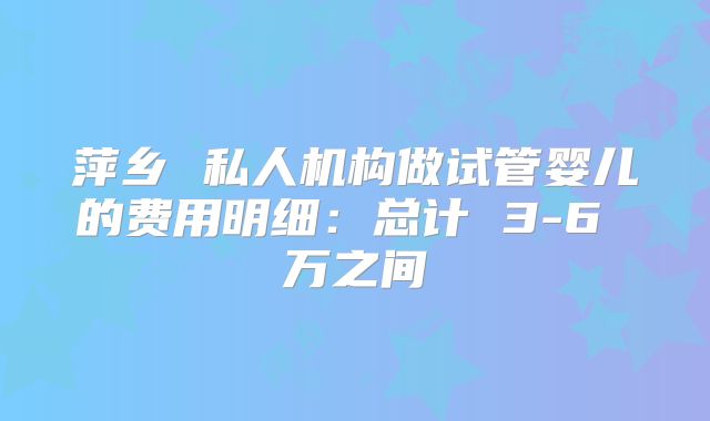 萍乡 私人机构做试管婴儿的费用明细：总计 3-6 万之间