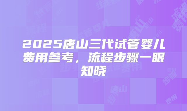 2025唐山三代试管婴儿费用参考,流程步骤一眼知晓