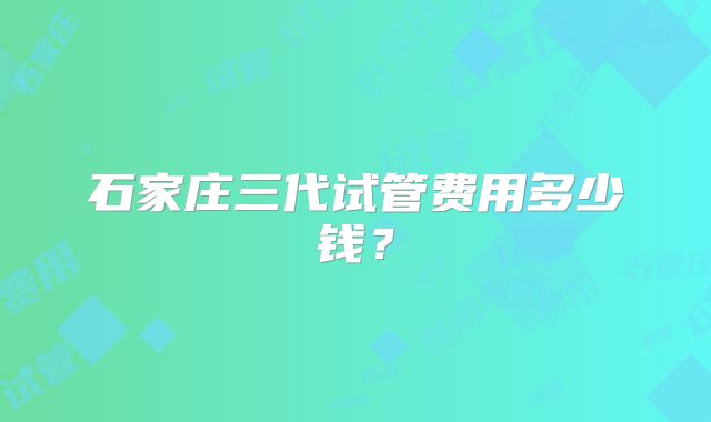 石家庄三代试管费用多少钱?