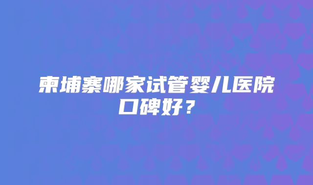 柬埔寨哪家试管婴儿医院口碑好?