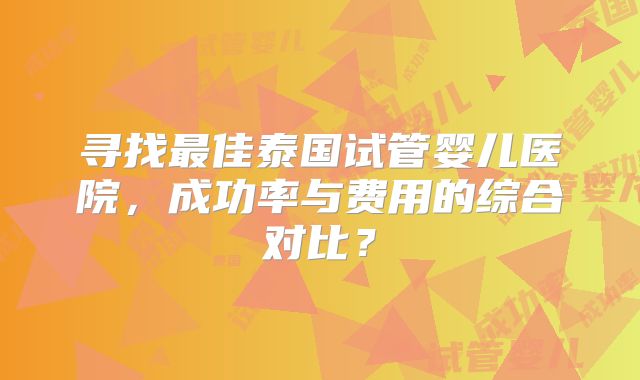 寻找最佳泰国试管婴儿医院，成功率与费用的综合对比？