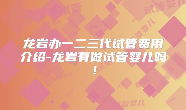 龙岩办一二三代试管费用介绍-龙岩有做试管婴儿吗!