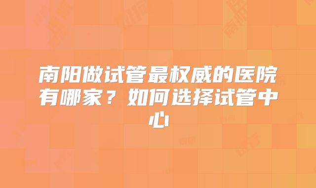 南阳做试管最权威的医院有哪家?如何选择试管中心