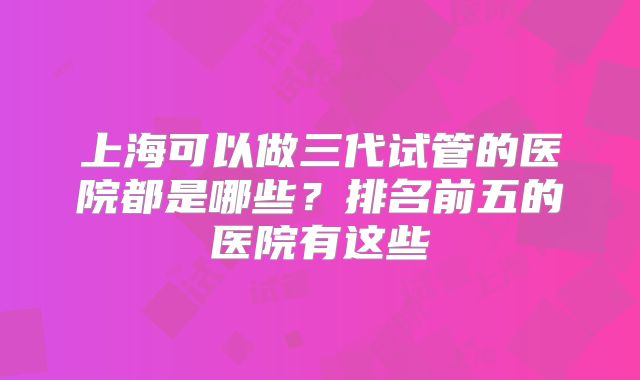 上海可以做三代试管的医院都是哪些？排名前五的医院有这些