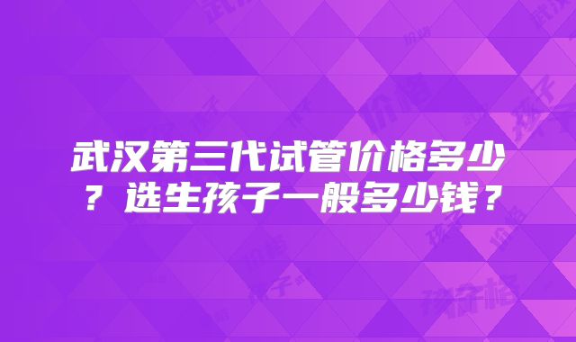 武汉第三代试管价格多少？选生孩子一般多少钱？