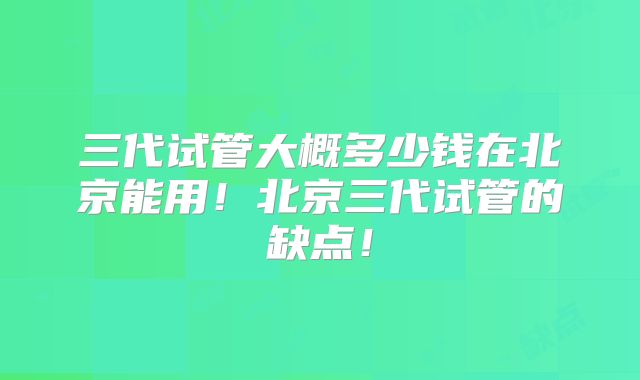 三代试管大概多少钱在北京能用！北京三代试管的缺点！