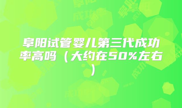 阜阳试管婴儿第三代成功率高吗(大约在50%左右)