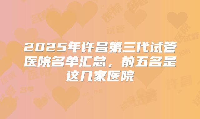 2025年许昌第三代试管医院名单汇总，前五名是这几家医院