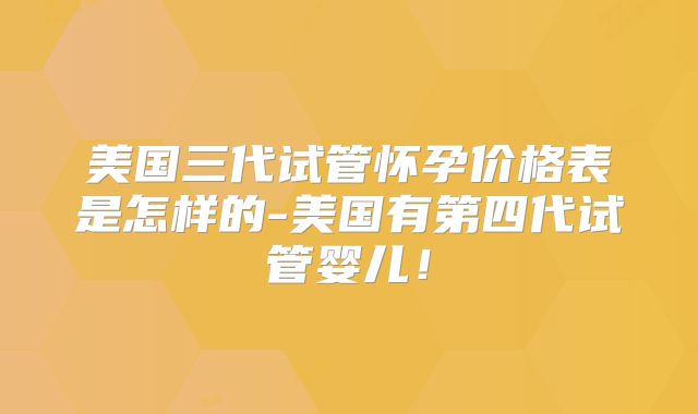 美国三代试管怀孕价格表是怎样的-美国有第四代试管婴儿！