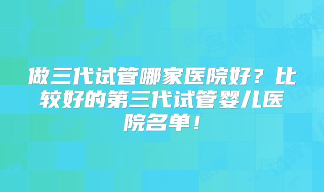 做三代试管哪家医院好？比较好的第三代试管婴儿医院名单！