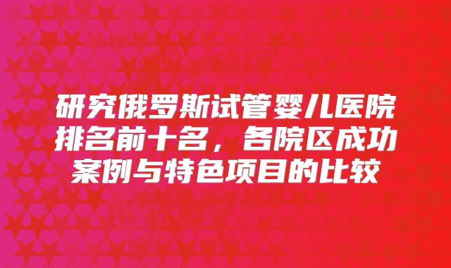 研究俄罗斯试管婴儿医院排名前十名，各院区成功案例与特色项目的比较