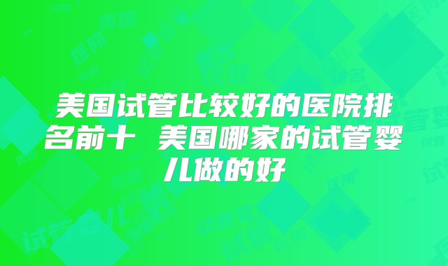 美国试管比较好的医院排名前十 美国哪家的试管婴儿做的好