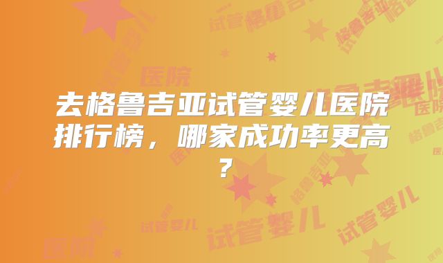去格鲁吉亚试管婴儿医院排行榜，哪家成功率更高？
