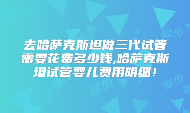 去哈萨克斯坦做三代试管需要花费多少钱,哈萨克斯坦试管婴儿费用明细!