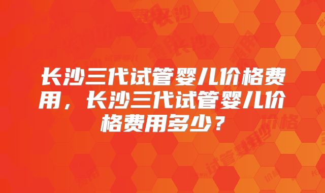 长沙三代试管婴儿价格费用，长沙三代试管婴儿价格费用多少？