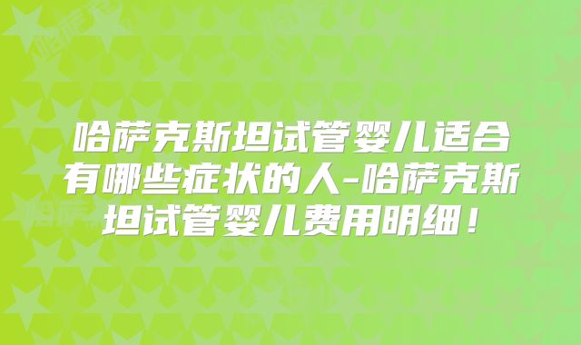 哈萨克斯坦试管婴儿适合有哪些症状的人-哈萨克斯坦试管婴儿费用明细！