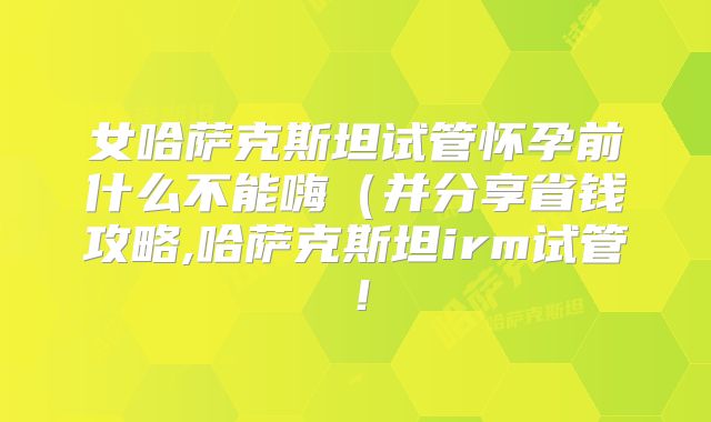 女哈萨克斯坦试管怀孕前什么不能嗨(并分享省钱攻略,哈萨克斯坦irm试管!