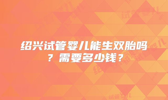 绍兴试管婴儿能生双胎吗？需要多少钱？