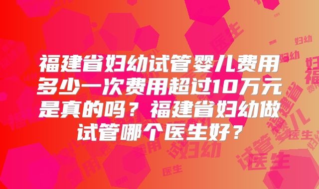 福建省妇幼试管婴儿费用多少一次费用超过10万元是真的吗?福建省妇幼做试管哪个医生好?