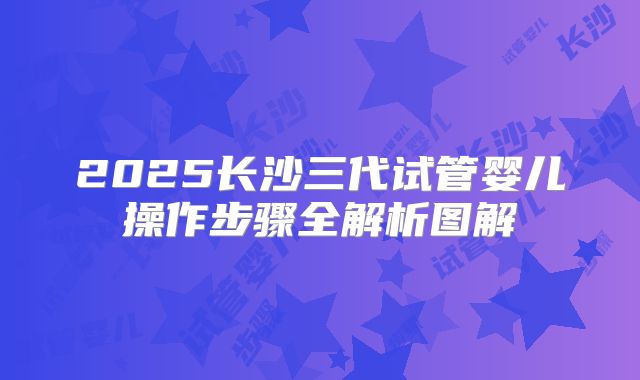 2025长沙三代试管婴儿操作步骤全解析图解