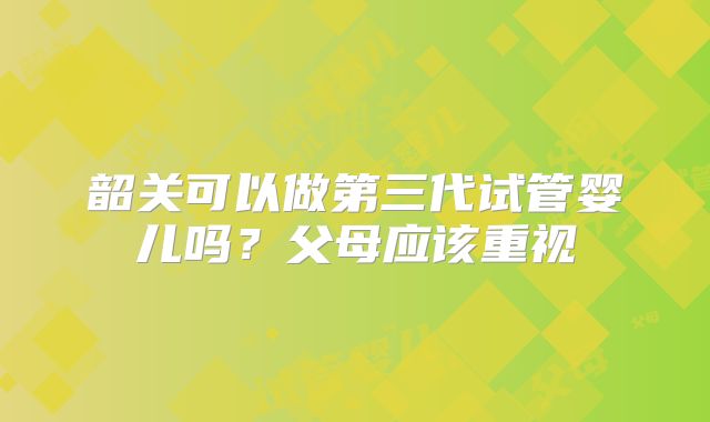 韶关可以做第三代试管婴儿吗？父母应该重视