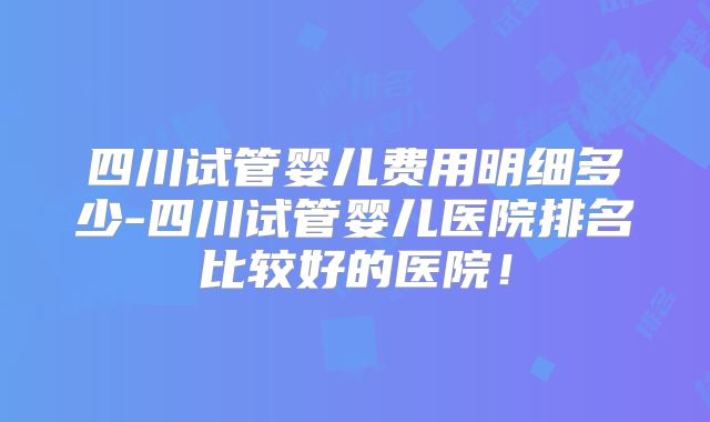 四川试管婴儿费用明细多少-四川试管婴儿医院排名比较好的医院！