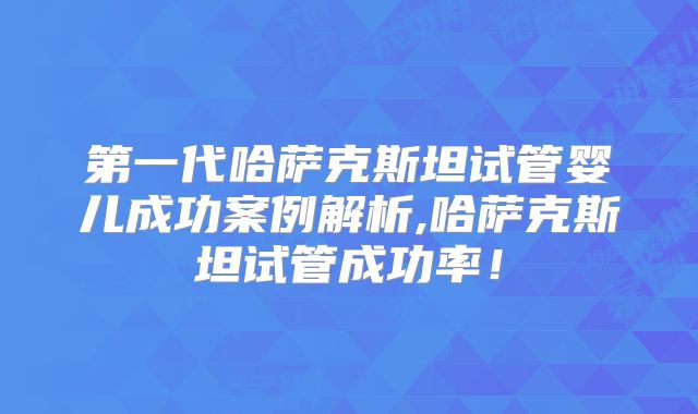 第一代哈萨克斯坦试管婴儿成功案例解析,哈萨克斯坦试管成功率!