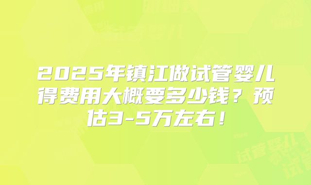 2025年镇江做试管婴儿得费用大概要多少钱?预估3-5万左右!