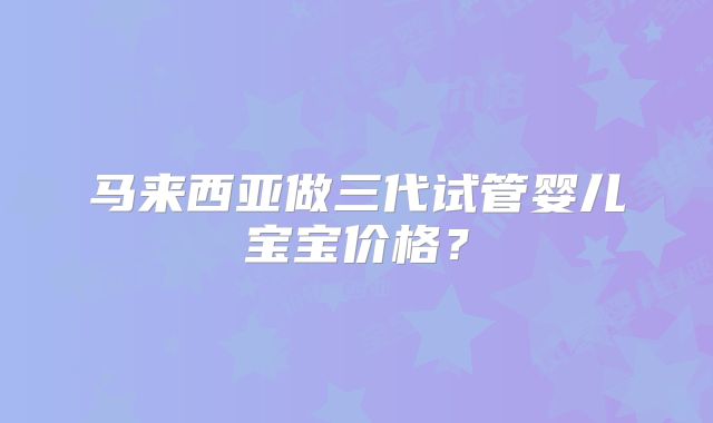 马来西亚做三代试管婴儿宝宝价格？