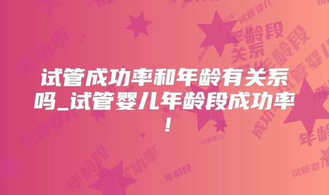 试管成功率和年龄有关系吗_试管婴儿年龄段成功率!