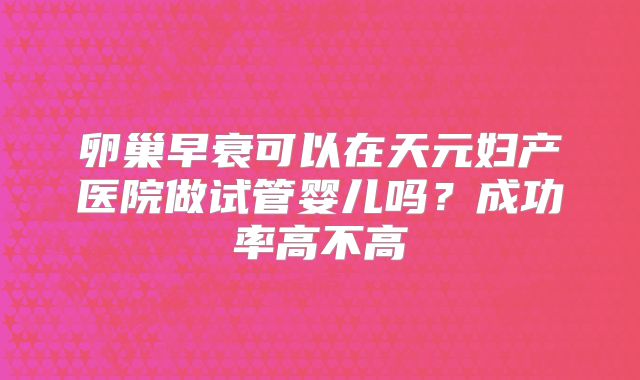 卵巢早衰可以在天元妇产医院做试管婴儿吗?成功率高不高