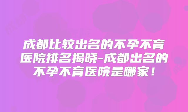 成都比较出名的不孕不育医院排名揭晓-成都出名的不孕不育医院是哪家！