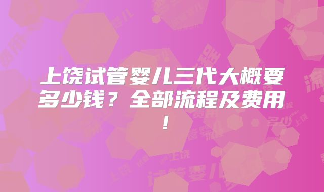 上饶试管婴儿三代大概要多少钱？全部流程及费用！