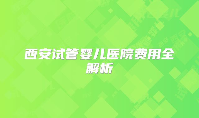 西安试管婴儿医院费用全解析