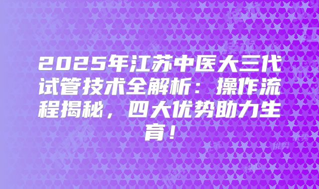 2025年江苏中医大三代试管技术全解析:操作流程揭秘,四大优势助力生育!