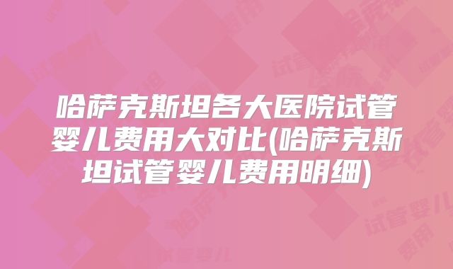 哈萨克斯坦各大医院试管婴儿费用大对比(哈萨克斯坦试管婴儿费用明细)
