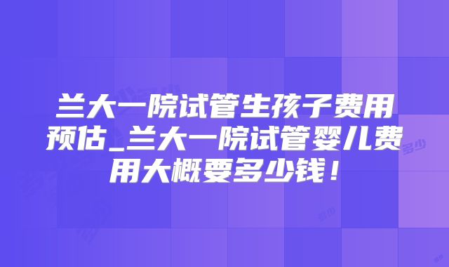 兰大一院试管生孩子费用预估_兰大一院试管婴儿费用大概要多少钱！