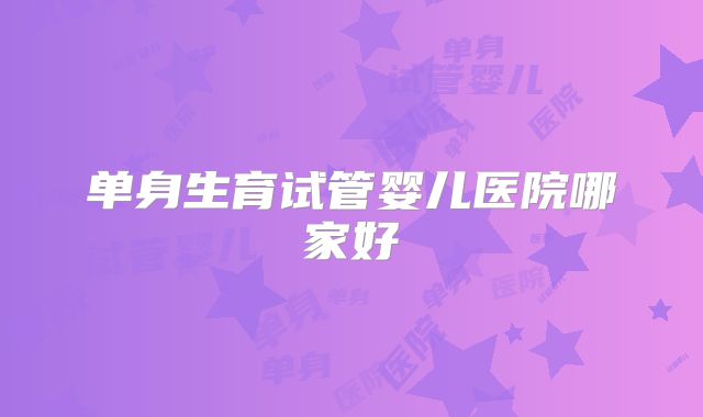 单身生育试管婴儿医院哪家好