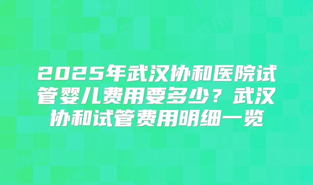 2025年武汉协和医院试管婴儿费用要多少？武汉协和试管费用明细一览