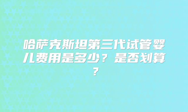 哈萨克斯坦第三代试管婴儿费用是多少？是否划算？