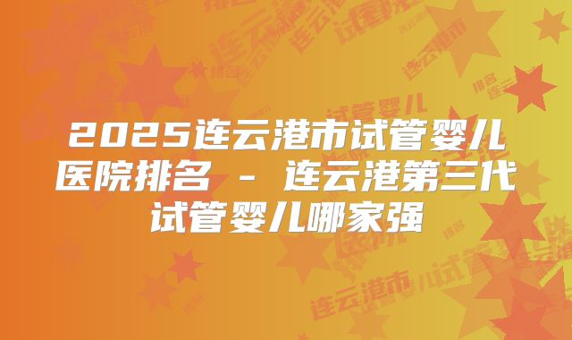 2025连云港市试管婴儿医院排名 - 连云港第三代试管婴儿哪家强