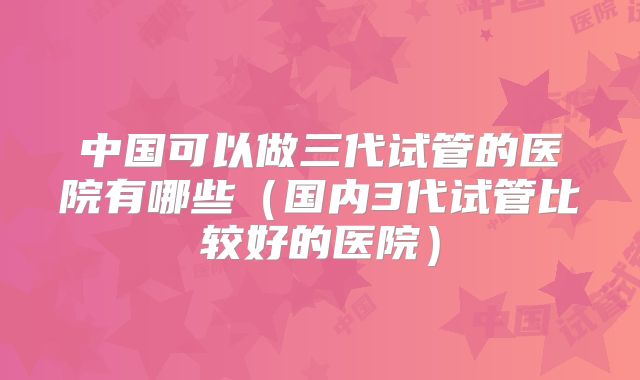 中国可以做三代试管的医院有哪些（国内3代试管比较好的医院）