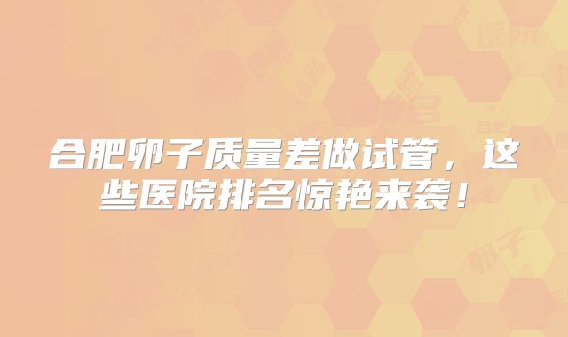 合肥卵子质量差做试管，这些医院排名惊艳来袭！