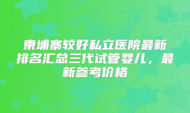 柬埔寨较好私立医院最新排名汇总三代试管婴儿,最新参考价格
