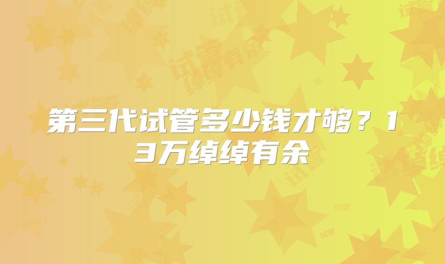 第三代试管多少钱才够？13万绰绰有余
