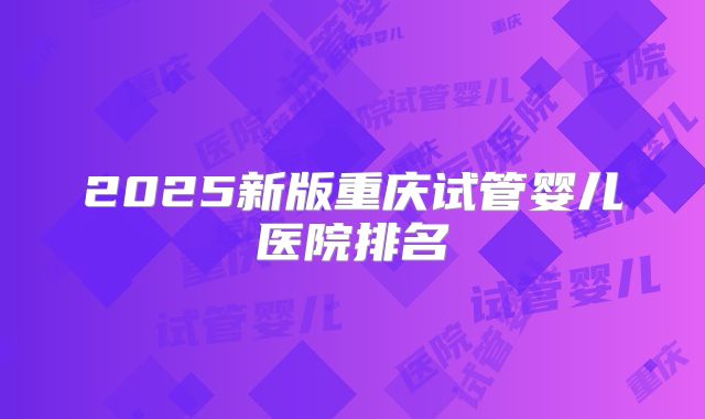 2025新版重庆试管婴儿医院排名