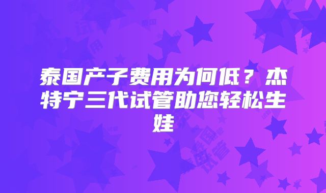 泰国产子费用为何低？杰特宁三代试管助您轻松生娃